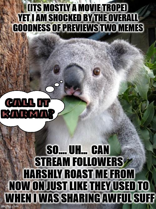 even if everything were to be gold from now on I'm still not especially nice | (ITS MOSTLY A MOVIE TROPE) 
YET I AM SHOCKED BY THE OVERALL
GOODNESS OF PREVIEWS TWO MEMES; CALL IT
KARMA? SO.... UH...  CAN 
STREAM FOLLOWERS
 HARSHLY ROAST ME FROM 
NOW ON JUST LIKE THEY USED TO
 WHEN I WAS SHARING AWFUL SUFF | image tagged in memes,surprised koala | made w/ Imgflip meme maker