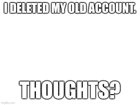 I need input | I DELETED MY OLD ACCOUNT. THOUGHTS? | image tagged in blank white template,deleted accounts,alt accounts | made w/ Imgflip meme maker