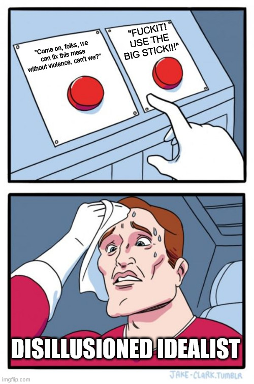 disillusioned Idealist | "FUCKIT! USE THE BIG STICK!!!"; "Come on, folks, we can fix this mess without violence, can't we?"; DISILLUSIONED IDEALIST | image tagged in memes,two buttons | made w/ Imgflip meme maker
