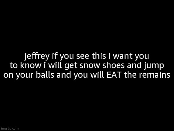jeffrey if you see this i want you to know i will get snow shoes and jump on your balls and you will EAT the remains | made w/ Imgflip meme maker