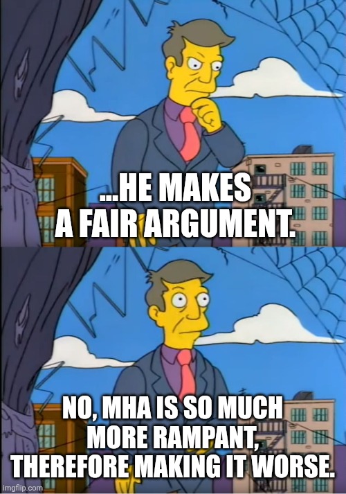 Skinner Out Of Touch | ...HE MAKES A FAIR ARGUMENT. NO, MHA IS SO MUCH MORE RAMPANT, THEREFORE MAKING IT WORSE. | image tagged in skinner out of touch | made w/ Imgflip meme maker