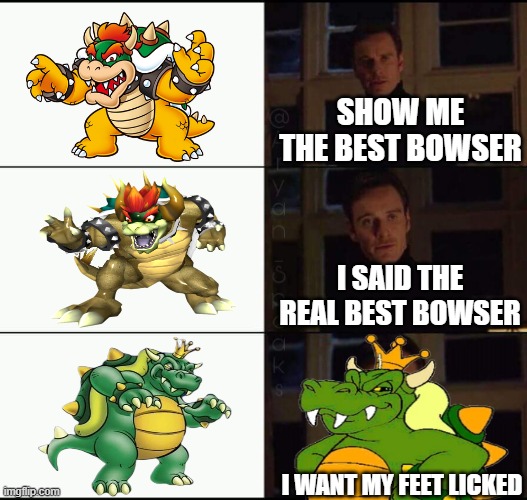 i can't believed he said that. | SHOW ME THE BEST BOWSER; I SAID THE REAL BEST BOWSER; I WANT MY FEET LICKED | image tagged in show me the real,bowser,nintendo,super mario bros,super mario | made w/ Imgflip meme maker