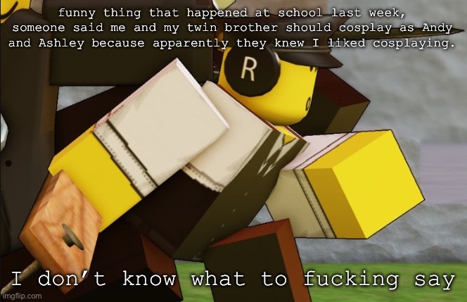 My sillyyyy | funny thing that happened at school last week, someone said me and my twin brother should cosplay as Andy and Ashley because apparently they knew I liked cosplaying. I don’t know what to fucking say | image tagged in my sillyyyy | made w/ Imgflip meme maker
