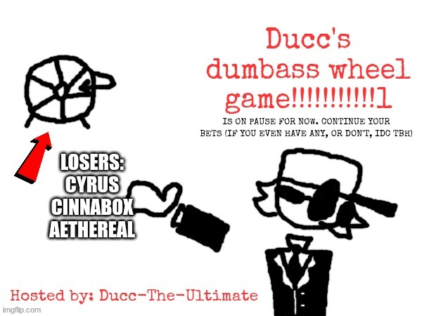 DUCC'S DUMBASS WHEEL GAME!!!!!!!!!!!1 | IS ON PAUSE FOR NOW. CONTINUE YOUR BETS (IF YOU EVEN HAVE ANY, OR DON'T, IDC TBH); LOSERS:
CYRUS
CINNABOX
AETHEREAL | image tagged in ducc's dumbass wheel game 1 | made w/ Imgflip meme maker