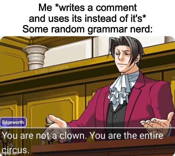 It do be like that | Me *writes a comment and uses its instead of it's*
Some random grammar nerd: | image tagged in you are not a clown you are the entire circus,grammar | made w/ Imgflip meme maker