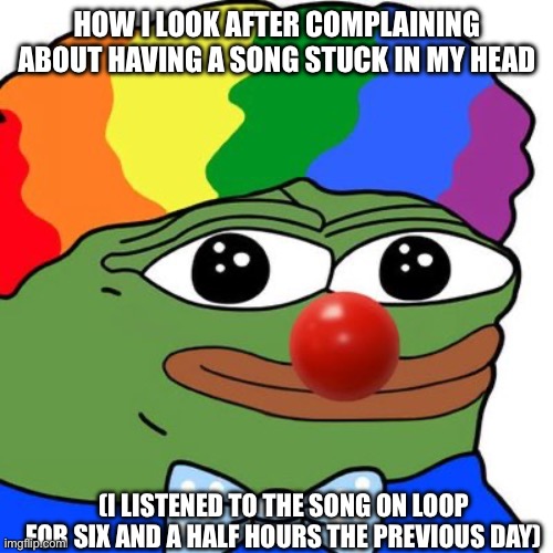 I’m a dumbass | HOW I LOOK AFTER COMPLAINING ABOUT HAVING A SONG STUCK IN MY HEAD; (I LISTENED TO THE SONG ON LOOP FOR SIX AND A HALF HOURS THE PREVIOUS DAY) | image tagged in honk honkler | made w/ Imgflip meme maker