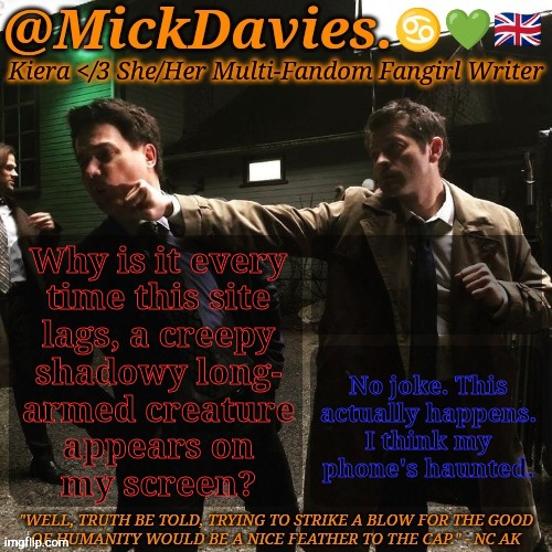 Anyone Else Have This Problem? | Why is it every
time this site
lags, a creepy
shadowy long-
armed creature
appears on
my screen? No joke. This
actually happens.
I think my
phone's haunted. | image tagged in mickdavies devil's bargain,what is this,i have no idea,oh no anyway | made w/ Imgflip meme maker