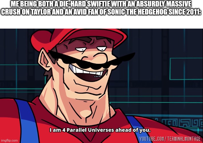 I am 4 Parallel Universes ahead of you. | ME BEING BOTH A DIE-HARD SWIFTIE WITH AN ABSURDLY MASSIVE CRUSH ON TAYLOR AND AN AVID FAN OF SONIC THE HEDGEHOG SINCE 2011: | image tagged in i am 4 parallel universes ahead of you | made w/ Imgflip meme maker