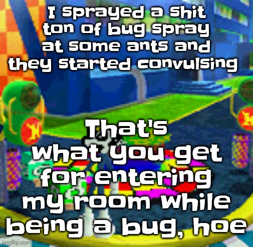 WHOAG | That's what you get for entering my room while being a bug, hoe; I sprayed a shit ton of bug spray at some ants and they started convulsing | image tagged in whoag | made w/ Imgflip meme maker