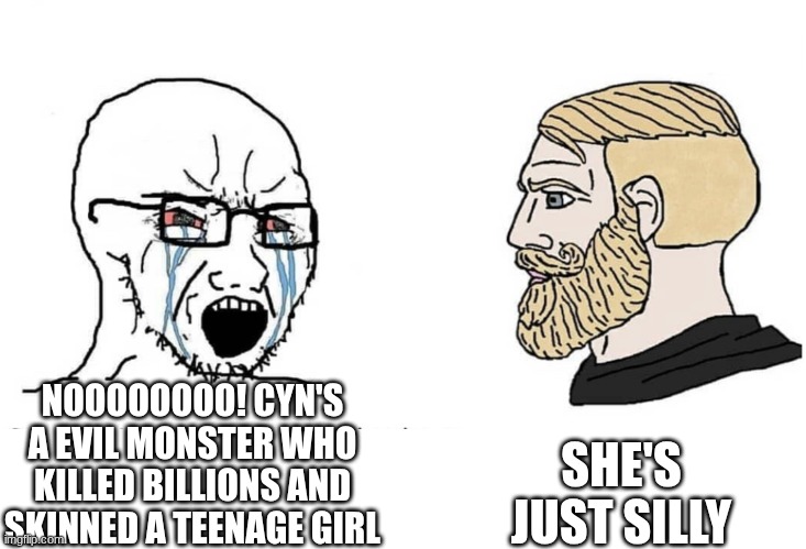 cyn's justification | SHE'S JUST SILLY; NOOOOOOOO! CYN'S A EVIL MONSTER WHO KILLED BILLIONS AND SKINNED A TEENAGE GIRL | image tagged in cyn,murder drones,glitch productions,silly,liam vickers,memes | made w/ Imgflip meme maker