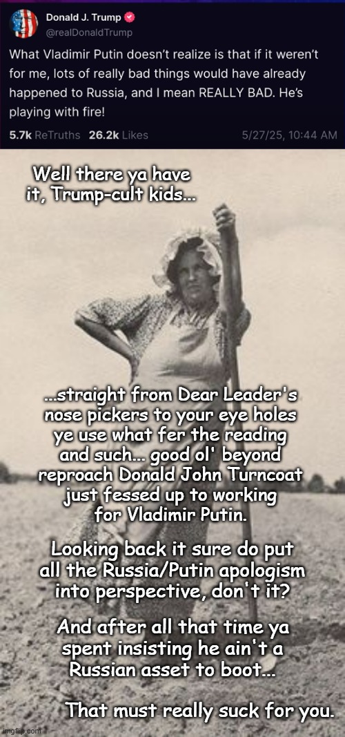 "FAFO" *OR* "If he'll work for one of the foremost enemies of freedom, who won't he work for?" *OR* "You were warned." | Well there ya have
it, Trump-cult kids... ...straight from Dear Leader's
nose pickers to your eye holes
ye use what fer the reading
and such... good ol' beyond
reproach Donald John Turncoat
just fessed up to working
for Vladimir Putin. Looking back it sure do put
all the Russia/Putin apologism
into perspective, don't it? And after all that time ya
spent insisting he ain't a
Russian asset to boot... That must really suck for you. | image tagged in trump unfit unqualified dangerous,collaborator,you had one job | made w/ Imgflip meme maker