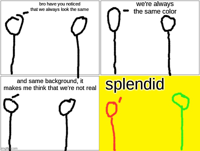 m | we're always the same color; bro have you noticed that we always look the same; splendid; and same background, it makes me think that we're not real | image tagged in memes,blank comic panel 2x2 | made w/ Imgflip meme maker