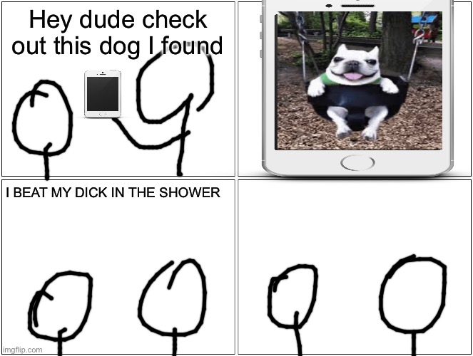 Real | Hey dude check out this dog I found; I BEAT MY DICK IN THE SHOWER | image tagged in memes,blank comic panel 2x2 | made w/ Imgflip meme maker