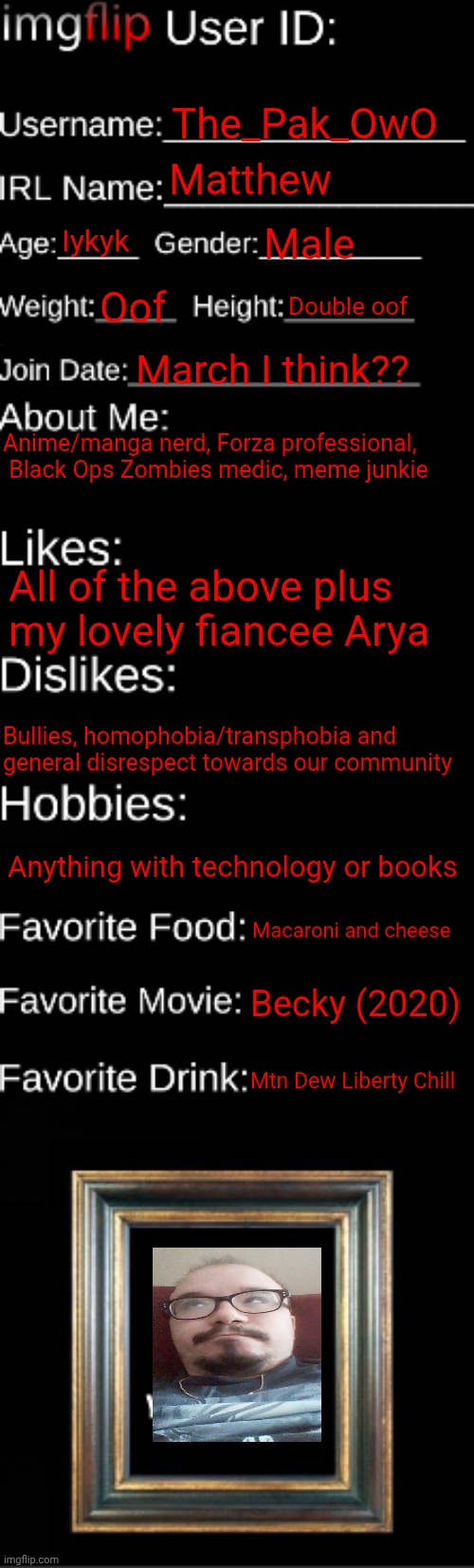 Finally did one, enjoy. | The_Pak_OwO; Matthew; Iykyk; Male; Oof; Double oof; March I think?? Anime/manga nerd, Forza professional,  Black Ops Zombies medic, meme junkie; All of the above plus my lovely fiancee Arya; Bullies, homophobia/transphobia and general disrespect towards our community; Anything with technology or books; Macaroni and cheese; Becky (2020); Mtn Dew Liberty Chill | image tagged in imgflip id card | made w/ Imgflip meme maker