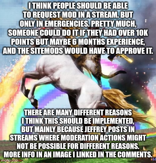 Welcome To The Internets | I THINK PEOPLE SHOULD BE ABLE TO REQUEST MOD IN A STREAM. BUT ONLY IN EMERGENCIES. PRETTY MUCH, SOMEONE COULD DO IT IF THEY HAD OVER 10K POINTS BUT MAYBE 6 MONTHS EXPERIENCE, AND THE SITEMODS WOULD HAVE TO APPROVE IT. THERE ARE MANY DIFFERENT REASONS I THINK THIS SHOULD BE IMPLEMENTED, BUT MAINLY BECAUSE JEFFREY POSTS IN STREAMS WHERE MODERATION ACTIONS MIGHT NOT BE POSSIBLE FOR DIFFERENT REASONS. MORE INFO IN AN IMAGE I LINKED IN THE COMMENTS. | image tagged in memes,welcome to the internets | made w/ Imgflip meme maker