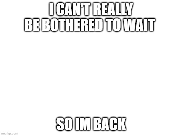 im back! hopefully I post more tho | I CAN'T REALLY BE BOTHERED TO WAIT; SO IM BACK | made w/ Imgflip meme maker