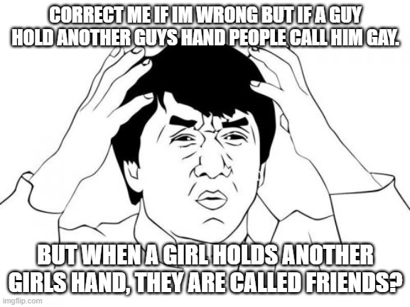 idk why im posting this | CORRECT ME IF IM WRONG BUT IF A GUY HOLD ANOTHER GUYS HAND PEOPLE CALL HIM GAY. BUT WHEN A GIRL HOLDS ANOTHER GIRLS HAND, THEY ARE CALLED FRIENDS? | image tagged in memes,jackie chan wtf | made w/ Imgflip meme maker
