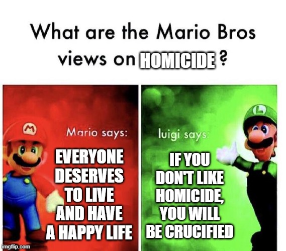 Mario Bros Views | HOMICIDE; EVERYONE DESERVES TO LIVE AND HAVE A HAPPY LIFE; IF YOU DON'T LIKE HOMICIDE, YOU WILL BE CRUCIFIED | image tagged in mario bros views | made w/ Imgflip meme maker