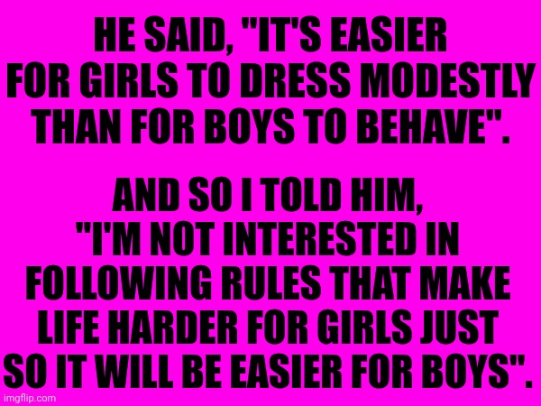 Times Are A Changin - For The Better - My Friends | HE SAID, "IT'S EASIER FOR GIRLS TO DRESS MODESTLY THAN FOR BOYS TO BEHAVE". AND SO I TOLD HIM, "I'M NOT INTERESTED IN FOLLOWING RULES THAT MAKE LIFE HARDER FOR GIRLS JUST SO IT WILL BE EASIER FOR BOYS". | image tagged in memes,the future is now old man,good job,womens rights,no more,it ends here | made w/ Imgflip meme maker