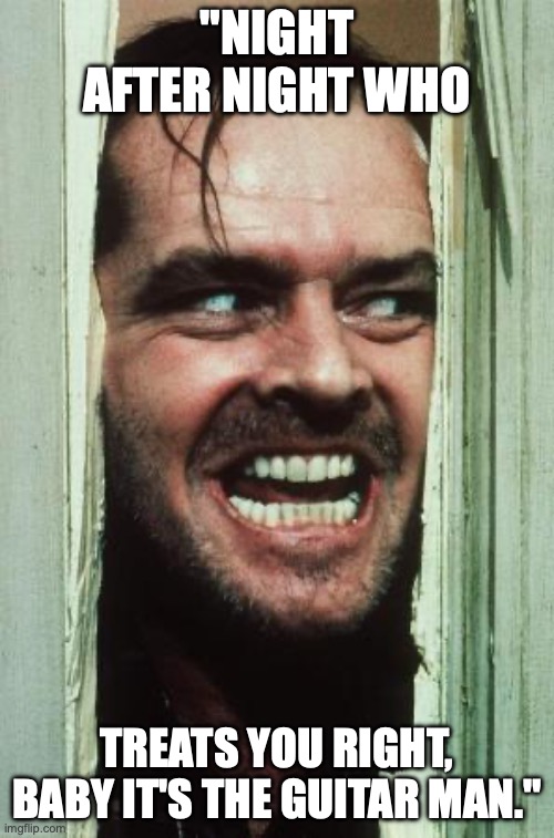 Here's Johnny | "NIGHT AFTER NIGHT WHO; TREATS YOU RIGHT, BABY IT'S THE GUITAR MAN." | image tagged in memes,here's johnny | made w/ Imgflip meme maker