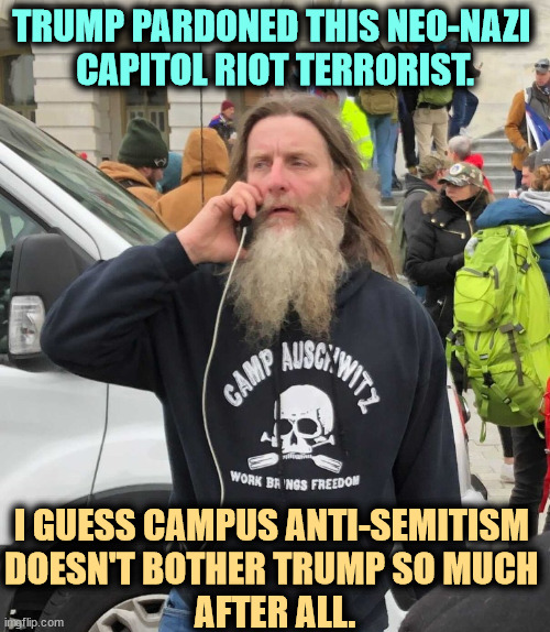 Trump pardoned this neo-nazi. So much for campus anti-semitism. | TRUMP PARDONED THIS NEO-NAZI 
CAPITOL RIOT TERRORIST. I GUESS CAMPUS ANTI-SEMITISM 
DOESN'T BOTHER TRUMP SO MUCH 
AFTER ALL. | image tagged in trump pardoned this neo-nazi so much for campus anti-semitism,trump,neo-nazis,charlottesville,anti-semite and a racist,hypocrisy | made w/ Imgflip meme maker