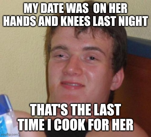 10 Guy Meme | MY DATE WAS  ON HER HANDS AND KNEES LAST NIGHT; THAT'S THE LAST TIME I COOK FOR HER | image tagged in memes,10 guy | made w/ Imgflip meme maker