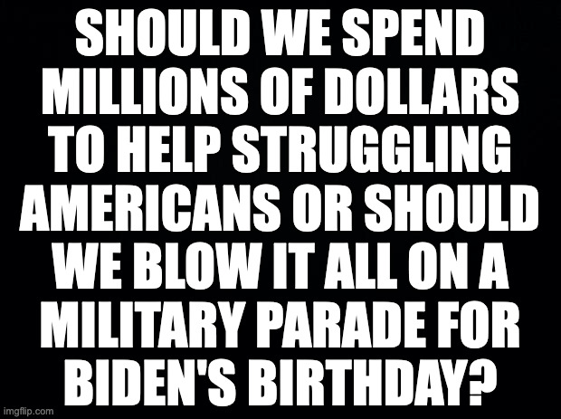See what I did there? | SHOULD WE SPEND
MILLIONS OF DOLLARS
TO HELP STRUGGLING
AMERICANS OR SHOULD
WE BLOW IT ALL ON A
MILITARY PARADE FOR
BIDEN'S BIRTHDAY? | image tagged in memes,trump waste,see what i did there | made w/ Imgflip meme maker