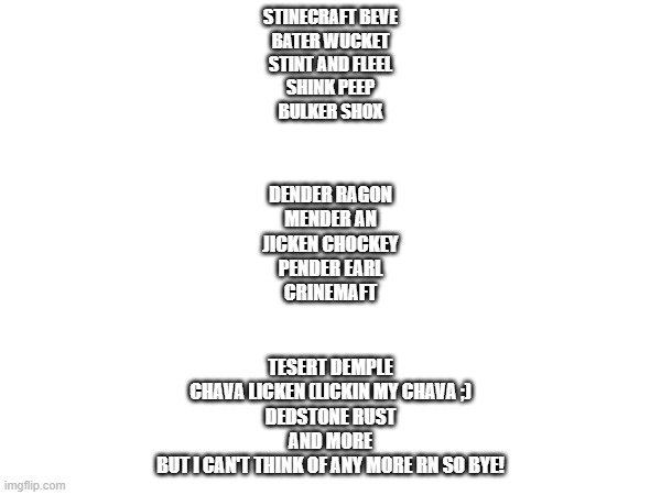 Mackwords Binecraft | STINECRAFT BEVE
BATER WUCKET
STINT AND FLEEL
SHINK PEEP
BULKER SHOX; DENDER RAGON
MENDER AN
JICKEN CHOCKEY
PENDER EARL
CRINEMAFT; TESERT DEMPLE
CHAVA LICKEN (LICKIN MY CHAVA ;)
DEDSTONE RUST
AND MORE
BUT I CAN'T THINK OF ANY MORE RN SO BYE! | image tagged in oh wow are you actually reading these tags | made w/ Imgflip meme maker