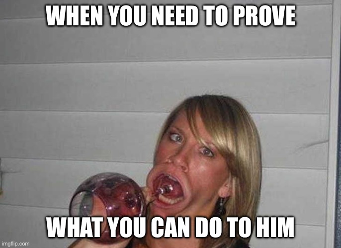 Prove it | WHEN YOU NEED TO PROVE; WHAT YOU CAN DO TO HIM | image tagged in big mouth a drinking glass 5 | made w/ Imgflip meme maker