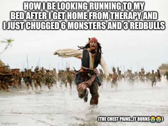 Jack Sparrow Being Chased | HOW I BE LOOKING RUNNING TO MY BED AFTER I GET HOME FROM THERAPY AND I JUST CHUGGED 6 MONSTERS AND 3 REDBULLS; (THE CHEST PAINS...IT BURNS😭😭) | image tagged in memes,jack sparrow being chased | made w/ Imgflip meme maker
