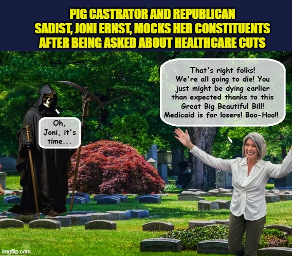 US Senator predicts own death... | PIG CASTRATOR AND REPUBLICAN SADIST, JONI ERNST, MOCKS HER CONSTITUENTS AFTER BEING ASKED ABOUT HEALTHCARE CUTS; That's right folks! We're all going to die! You just might be dying earlier than expected thanks to this Great Big Beautiful Bill! Medicaid is for losers! Boo-Hoo!! Oh, Joni, it's time... | image tagged in impeach trump,grim reaper,trump is a moron,clown car republicans,scumbag republicans,healthcare | made w/ Imgflip meme maker