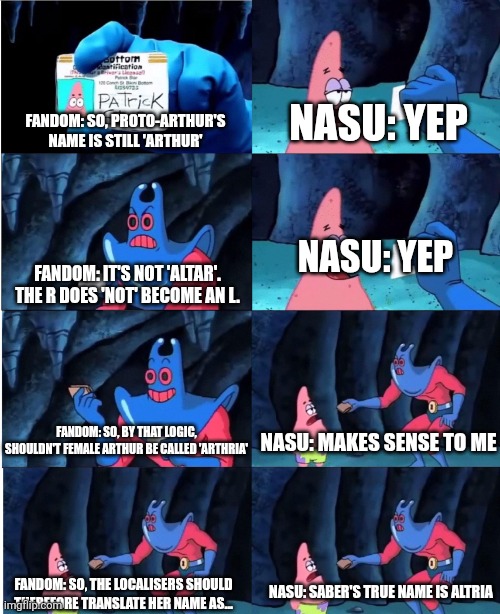 Patrick Star and Man Ray | NASU: YEP; FANDOM: SO, PROTO-ARTHUR'S NAME IS STILL 'ARTHUR'; NASU: YEP; FANDOM: IT'S NOT 'ALTAR'. THE R DOES 'NOT' BECOME AN L. NASU: MAKES SENSE TO ME; FANDOM: SO, BY THAT LOGIC, SHOULDN'T FEMALE ARTHUR BE CALLED 'ARTHRIA'; NASU: SABER'S TRUE NAME IS ALTRIA; FANDOM: SO, THE LOCALISERS SHOULD THEREFORE TRANSLATE HER NAME AS... | image tagged in patrick star and man ray | made w/ Imgflip meme maker