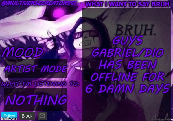 NOOOOOOOOOOOOOOOOOOOOOOOOOOOOOOOOOOOOOOOOOOOOOOOOOOOOOOOOOOOOOOOOOOOOOOOOOOOOOOOOOOOOOOOOOOOOOOOOOOOO | GUYS GABRIEL/DIO HAS BEEN OFFLINE FOR 6 DAMN DAYS; ARTIST MODE; NOTHING | image tagged in multiversecreator941's announcement temp,the power of bruh nullifies the colonization,bruh,nooooo | made w/ Imgflip meme maker
