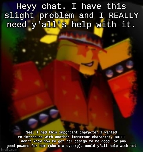 I also just kinda need human interaction rn but that's not important to me rn | Heyy chat. I have this slight problem and I REALLY need y'all's help with it. See, I had this important character I wanted to introduce with another important character, BUTTT I don't know how to get her design to be good. or any good powers for her (she's a cyborg). could y'all help with ts? | image tagged in milestone elliot | made w/ Imgflip meme maker