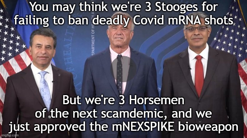 3 Horsemen of the next Covid scamdemic (4th is Susie Wiles or Trump?) | You may think we're 3 Stooges for failing to ban deadly Covid mRNA shots; But we're 3 Horsemen
of the next scamdemic, and we
just approved the mNEXSPIKE bioweapon | image tagged in vaccines,vaccine,vaccination,covid vaccine,trump,covid | made w/ Imgflip meme maker