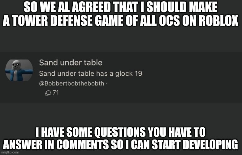 sand under table | SO WE AL AGREED THAT I SHOULD MAKE A TOWER DEFENSE GAME OF ALL OCS ON ROBLOX; I HAVE SOME QUESTIONS YOU HAVE TO ANSWER IN COMMENTS SO I CAN START DEVELOPING | image tagged in sand under table | made w/ Imgflip meme maker
