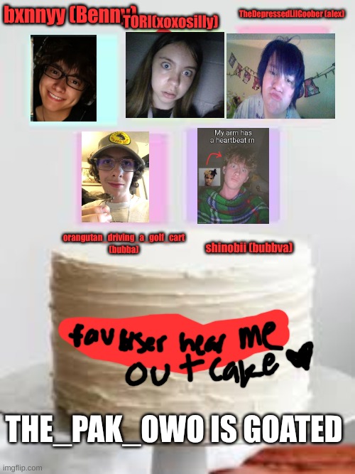 hear me out cake fav users version | TORI(xoxosilly); TheDepressedLilGoober (alex); bxnnyy (Benny); orangutan_driving_a_golf_cart (bubba); shinobii (bubbva); THE_PAK_OWO IS GOATED | image tagged in hear me out cake add ur own images | made w/ Imgflip meme maker