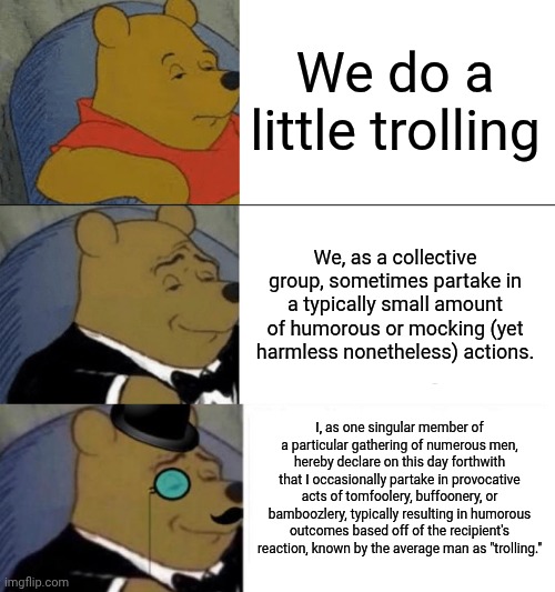We do a little trolling. | We do a little trolling; We, as a collective group, sometimes partake in a typically small amount of humorous or mocking (yet harmless nonetheless) actions. I, as one singular member of a particular gathering of numerous men, hereby declare on this day forthwith that I occasionally partake in provocative acts of tomfoolery, buffoonery, or bamboozlery, typically resulting in humorous outcomes based off of the recipient's reaction, known by the average man as "trolling." | image tagged in memes,tuxedo winnie the pooh,tuxedo winnie the pooh 3 panel | made w/ Imgflip meme maker