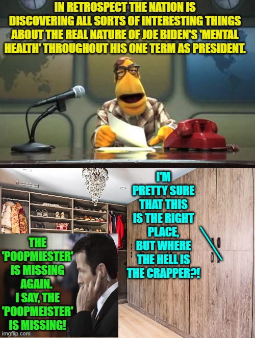 How it really was while the leftist media was saying everything was fine. | IN RETROSPECT THE NATION IS DISCOVERING ALL SORTS OF INTERESTING THINGS ABOUT THE REAL NATURE OF JOE BIDEN'S 'MENTAL HEALTH' THROUGHOUT HIS ONE TERM AS PRESIDENT. I'M PRETTY SURE THAT THIS IS THE RIGHT PLACE, BUT WHERE THE HELL IS THE CRAPPER?! THE 'POOPMIESTER' IS MISSING AGAIN.  I SAY, THE 'POOPMEISTER' IS MISSING! ___ | image tagged in yep | made w/ Imgflip meme maker