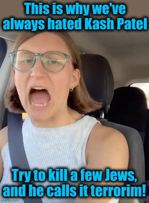 Terrorism | This is why we've always hated Kash Patel; Try to kill a few Jews, and he calls it terrorim! | image tagged in unhinged liberal lunatic idiot woman meltdown screaming in car,democrats,free palestine,antisemitism,memes,kash patel | made w/ Imgflip meme maker