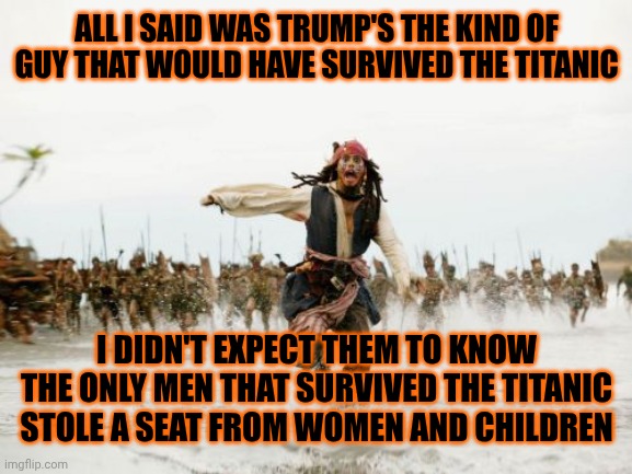 The Kind Of Coward Trump Is | ALL I SAID WAS TRUMP'S THE KIND OF GUY THAT WOULD HAVE SURVIVED THE TITANIC; I DIDN'T EXPECT THEM TO KNOW THE ONLY MEN THAT SURVIVED THE TITANIC STOLE A SEAT FROM WOMEN AND CHILDREN | image tagged in memes,jack sparrow being chased,coward,trump is a pig,trump is a convicted rapist,maga | made w/ Imgflip meme maker