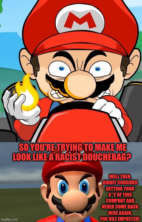 What if Mario fires his racist counterpart | SO YOU'RE TRYING TO MAKE ME LOOK LIKE A RACIST DOUCHEBAG? WELL THEN, KINDLY CONSIDER GETTING YOUR A**E OF THIS COMPANY AND NEVER COME BACK HERE AGAIN, YOU VILE IMPOSTER! | image tagged in angry mario,racist mario,imposter | made w/ Imgflip meme maker