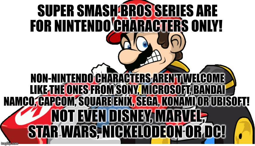 Racist Mario | SUPER SMASH BROS SERIES ARE FOR NINTENDO CHARACTERS ONLY! NON-NINTENDO CHARACTERS AREN'T WELCOME LIKE THE ONES FROM SONY, MICROSOFT, BANDAI NAMCO, CAPCOM, SQUARE ENIX, SEGA, KONAMI OR UBISOFT! NOT EVEN DISNEY, MARVEL, STAR WARS, NICKELODEON OR DC! | image tagged in racist mario,super smash bros,nintendo,video games,non nintendo | made w/ Imgflip meme maker