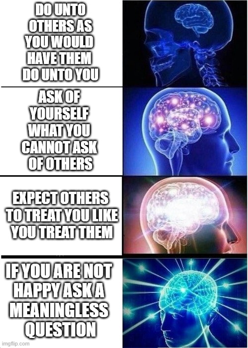 the bottom is far less rocky approached from within the muck | DO UNTO
 OTHERS AS 
YOU WOULD 
HAVE THEM 
DO UNTO YOU; ASK OF 
YOURSELF 
WHAT YOU 
CANNOT ASK 
OF OTHERS; EXPECT OTHERS
 TO TREAT YOU LIKE
 YOU TREAT THEM; IF YOU ARE NOT 
HAPPY ASK A 
MEANINGLESS 
QUESTION | image tagged in memes,expanding brain | made w/ Imgflip meme maker
