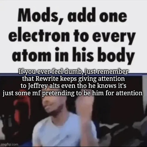 Mods, add one electron to every atom in his body | If you ever feel dumb, just remember that Rewrite keeps giving attention to Jeffrey alts even tho he knows it's just some mf pretending to be him for attention | image tagged in mods add one electron to every atom in his body | made w/ Imgflip meme maker