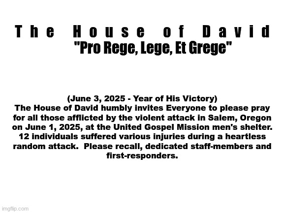 The House of David - Official Statement | T   h   e       H   o   u   s   e       o   f       D   a   v   i   d

        "Pro Rege, Lege, Et Grege"; (June 3, 2025 - Year of His Victory)
The House of David humbly invites Everyone to please pray
for all those afflicted by the violent attack in Salem, Oregon
on June 1, 2025, at the United Gospel Mission men's shelter.

12 individuals suffered various injuries during a heartless
random attack.  Please recall, dedicated staff-members and
first-responders. | image tagged in the scroll of truth | made w/ Imgflip meme maker