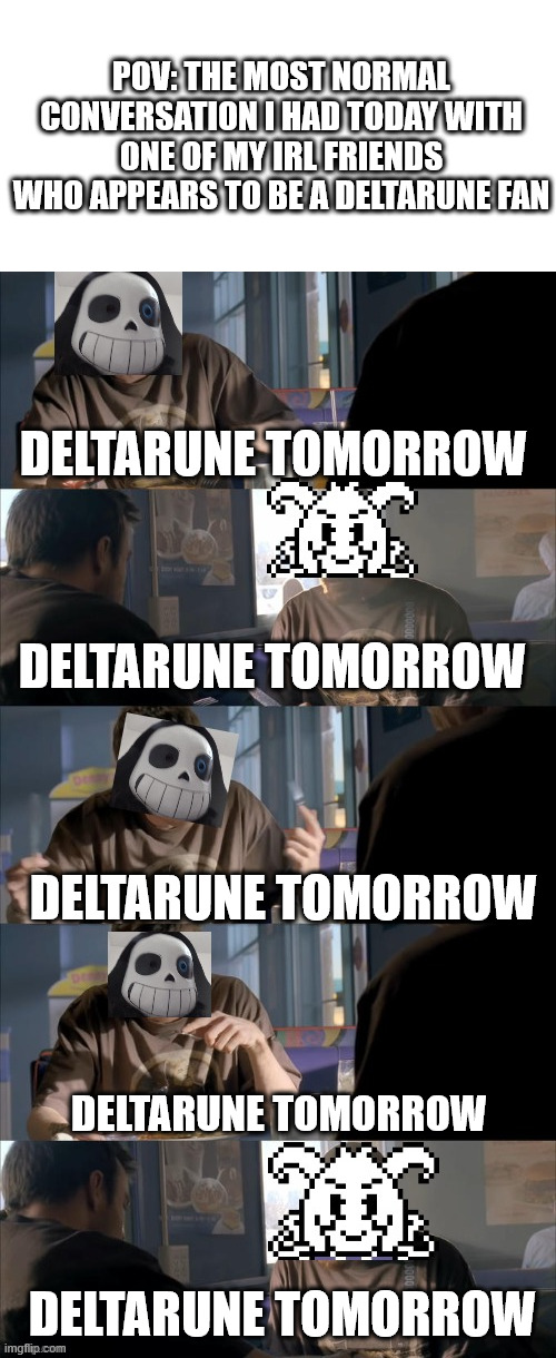 DISCLAIMER: azriel is NOT my irl friend! idk him irl (i think he's cool anyway) | POV: THE MOST NORMAL CONVERSATION I HAD TODAY WITH ONE OF MY IRL FRIENDS WHO APPEARS TO BE A DELTARUNE FAN; DELTARUNE TOMORROW; DELTARUNE TOMORROW; DELTARUNE TOMORROW; DELTARUNE TOMORROW; DELTARUNE TOMORROW | image tagged in darth sans theory vs azriel | made w/ Imgflip meme maker