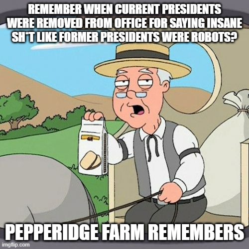 Pepperidge Farm Remembers Meme | REMEMBER WHEN CURRENT PRESIDENTS WERE REMOVED FROM OFFICE FOR SAYING INSANE SH*T LIKE FORMER PRESIDENTS WERE ROBOTS? PEPPERIDGE FARM REMEMBERS | image tagged in memes,pepperidge farm remembers | made w/ Imgflip meme maker