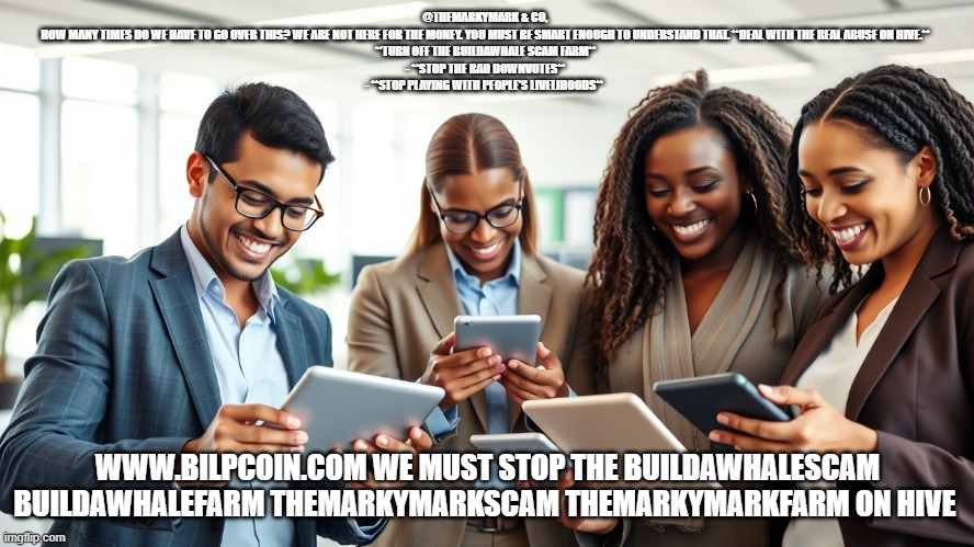 @THEMARKYMARK & CO,  
HOW MANY TIMES DO WE HAVE TO GO OVER THIS? WE ARE NOT HERE FOR THE MONEY. YOU MUST BE SMART ENOUGH TO UNDERSTAND THAT. **DEAL WITH THE REAL ABUSE ON HIVE.**  
**TURN OFF THE BUILDAWHALE SCAM FARM**  
- **STOP THE BAD DOWNVOTES**  
- **STOP PLAYING WITH PEOPLE’S LIVELIHOODS**; WWW.BILPCOIN.COM WE MUST STOP THE BUILDAWHALESCAM BUILDAWHALEFARM THEMARKYMARKSCAM THEMARKYMARKFARM ON HIVE | made w/ Imgflip meme maker