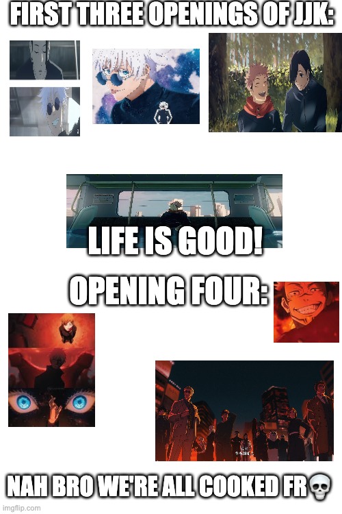 YOU ARE MY SPECIAL | FIRST THREE OPENINGS OF JJK:; LIFE IS GOOD! OPENING FOUR:; NAH BRO WE'RE ALL COOKED FR💀 | image tagged in blank white template | made w/ Imgflip meme maker